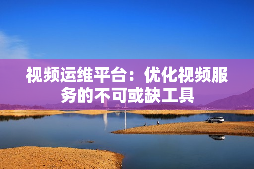 視頻運維平臺：優化視頻服務的不可或缺工具