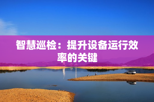 智慧巡檢：提升設備運行效率的關鍵