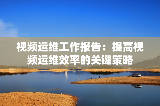 視頻運(yùn)維工作報(bào)告：提高視頻運(yùn)維效率的關(guān)鍵策略