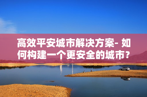 高效平安城市解決方案- 如何構(gòu)建一個更安全的城市？