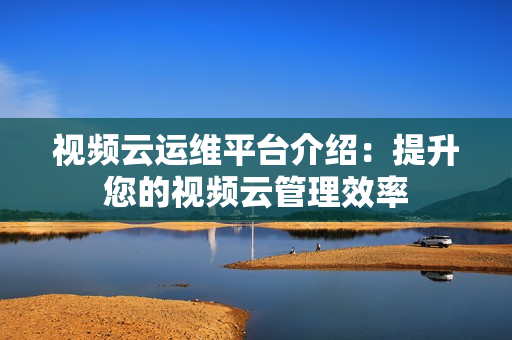 視頻云運維平臺介紹：提升您的視頻云管理效率