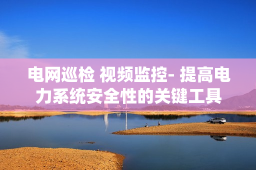 電網巡檢 視頻監控- 提高電力系統安全性的關鍵工具