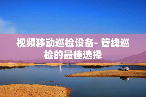 視頻移動巡檢設備- 管線巡檢的最佳選擇