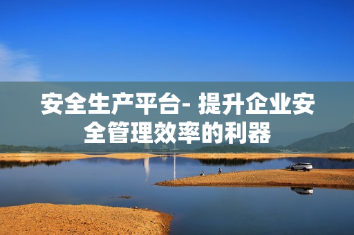 安全生產平臺- 提升企業安全管理效率的利器