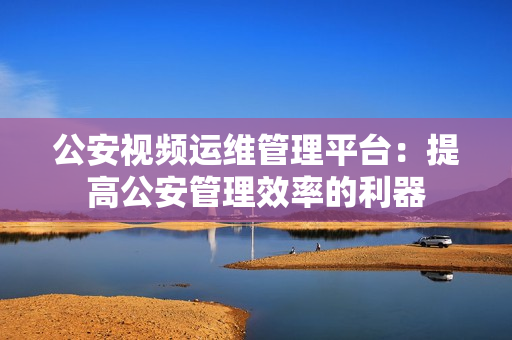 公安視頻運維管理平臺：提高公安管理效率的利器