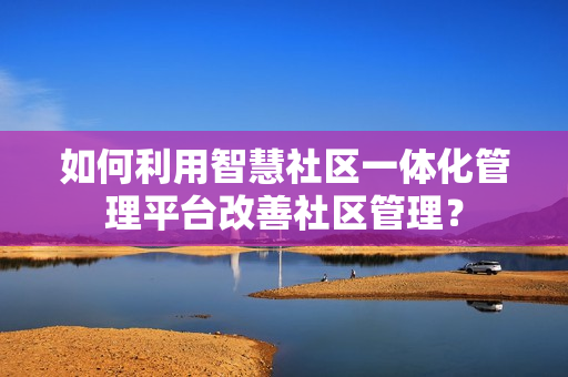 如何利用智慧社區一體化管理平臺改善社區管理？