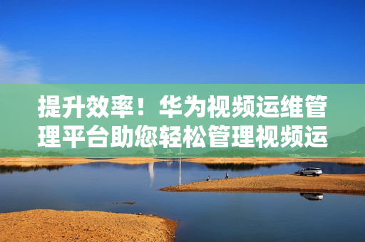提升效率！華為視頻運維管理平臺助您輕松管理視頻運維