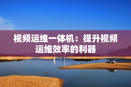 視頻運維一體機：提升視頻運維效率的利器