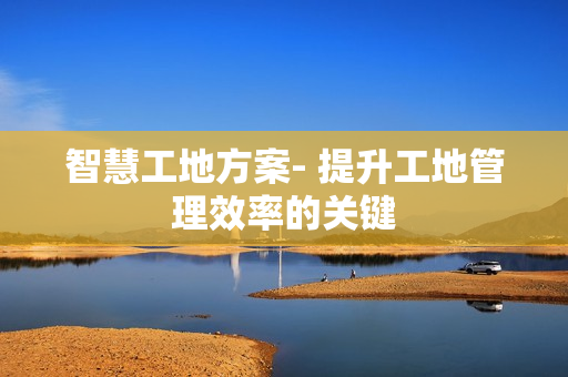 智慧工地方案- 提升工地管理效率的關(guān)鍵