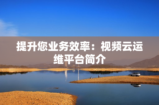 提升您業務效率：視頻云運維平臺簡介