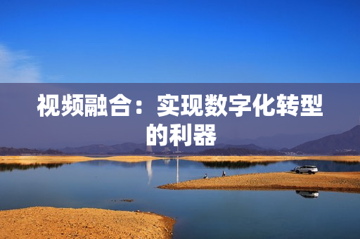 視頻融合：實(shí)現(xiàn)數(shù)字化轉(zhuǎn)型的利器