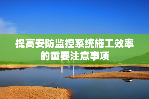 提高安防監(jiān)控系統(tǒng)施工效率的重要注意事項(xiàng)