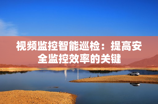 視頻監控智能巡檢：提高安全監控效率的關鍵