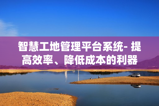 智慧工地管理平臺系統- 提高效率、降低成本的利器