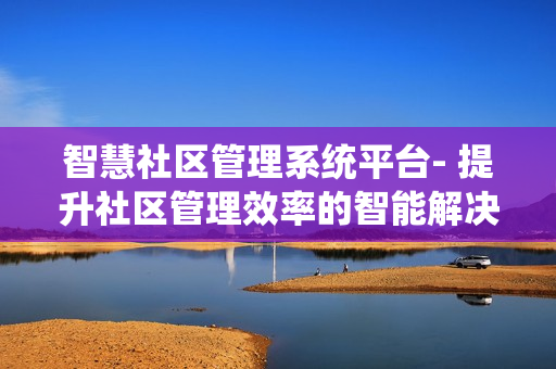 智慧社區管理系統平臺- 提升社區管理效率的智能解決方案