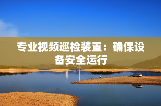 專業視頻巡檢裝置：確保設備安全運行