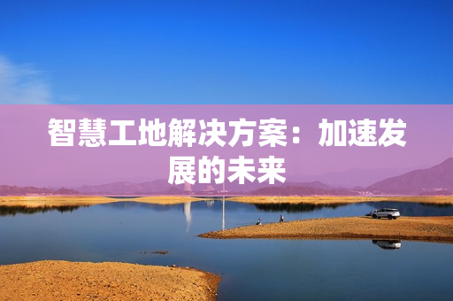 智慧工地解決方案：加速發(fā)展的未來