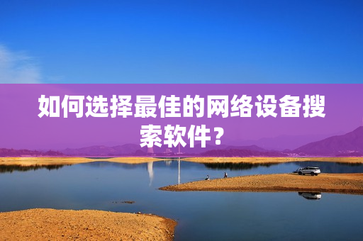 如何選擇最佳的網絡設備搜索軟件？