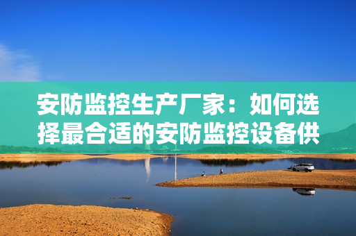 安防監(jiān)控生產(chǎn)廠家：如何選擇最合適的安防監(jiān)控設(shè)備供應(yīng)商？
