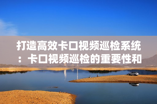 打造高效卡口視頻巡檢系統(tǒng)：卡口視頻巡檢的重要性和最佳實踐