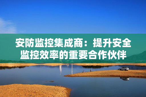 安防監控集成商：提升安全監控效率的重要合作伙伴