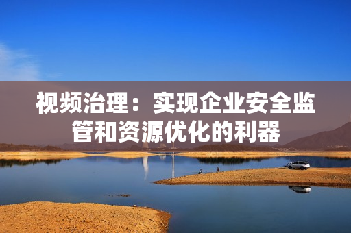 視頻治理：實(shí)現(xiàn)企業(yè)安全監(jiān)管和資源優(yōu)化的利器