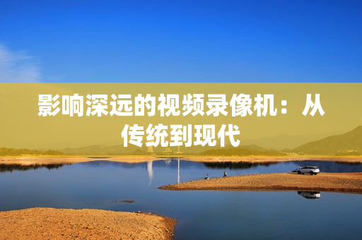 影響深遠的視頻錄像機：從傳統到現代
