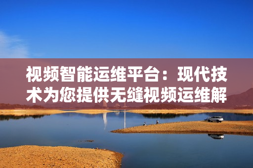 視頻智能運(yùn)維平臺(tái)：現(xiàn)代技術(shù)為您提供無縫視頻運(yùn)維解決方案