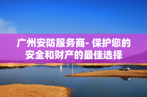 廣州安防服務(wù)商- 保護您的安全和財產(chǎn)的最佳選擇