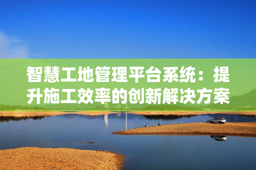 智慧工地管理平臺系統：提升施工效率的創新解決方案