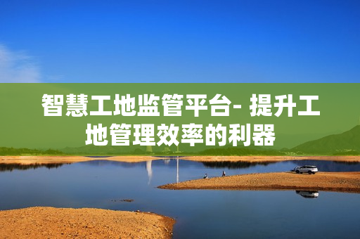 智慧工地監管平臺- 提升工地管理效率的利器