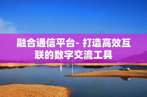 融合通信平臺- 打造高效互聯的數字交流工具