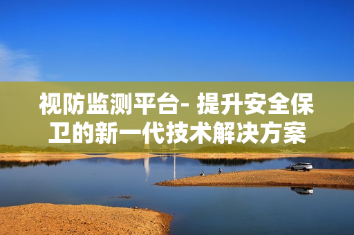 視防監測平臺- 提升安全保衛的新一代技術解決方案