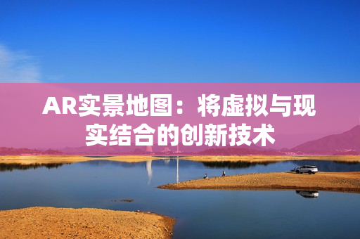 AR實景地圖：將虛擬與現(xiàn)實結(jié)合的創(chuàng)新技術(shù)