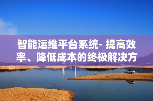 智能運維平臺系統(tǒng)- 提高效率、降低成本的終極解決方案
