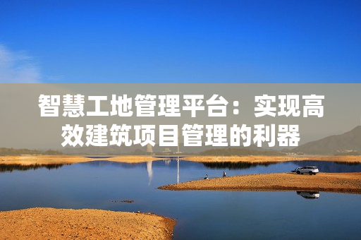 智慧工地管理平臺：實現(xiàn)高效建筑項目管理的利器