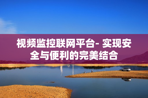 視頻監(jiān)控聯(lián)網(wǎng)平臺(tái)- 實(shí)現(xiàn)安全與便利的完美結(jié)合