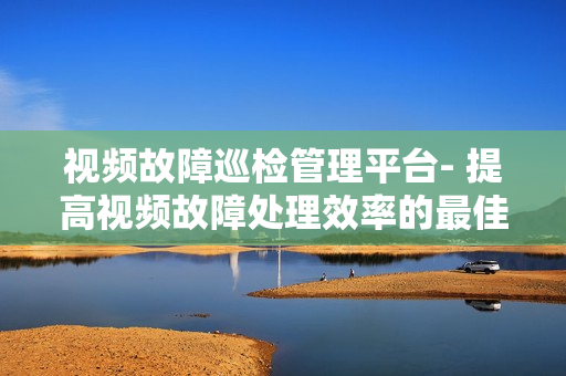 視頻故障巡檢管理平臺(tái)- 提高視頻故障處理效率的最佳解決方案