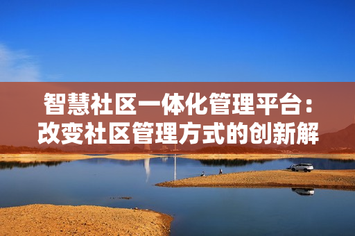 智慧社區一體化管理平臺：改變社區管理方式的創新解決方案
