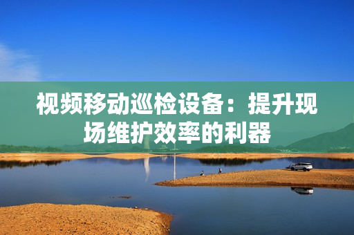 視頻移動巡檢設備：提升現場維護效率的利器